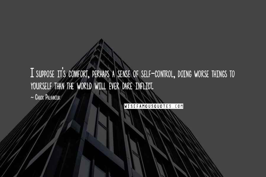 Chuck Palahniuk quotes: I suppose it's comfort, perhaps a sense of self-control, doing worse things to yourself than the world will ever dare inflict.