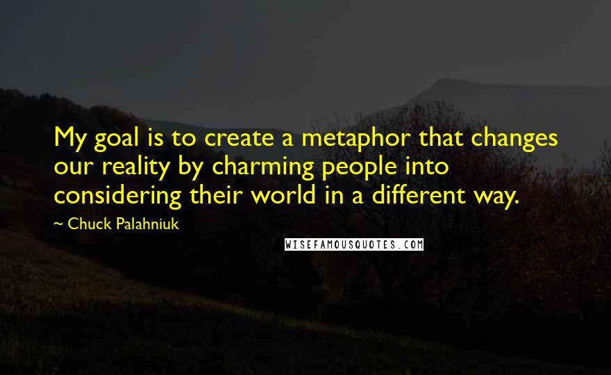 Chuck Palahniuk quotes: My goal is to create a metaphor that changes our reality by charming people into considering their world in a different way.