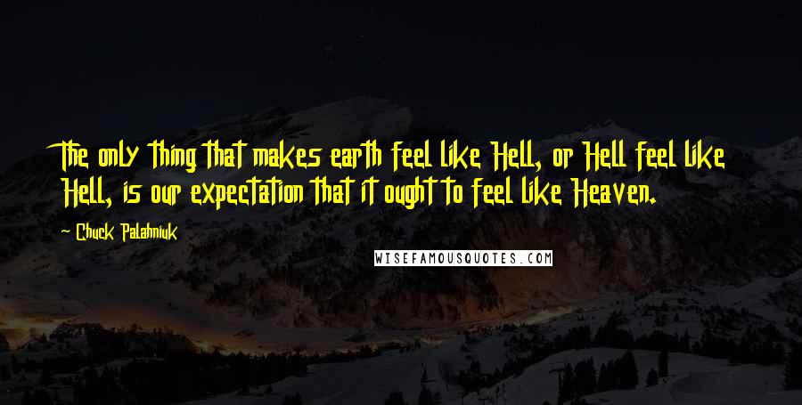 Chuck Palahniuk quotes: The only thing that makes earth feel like Hell, or Hell feel like Hell, is our expectation that it ought to feel like Heaven.