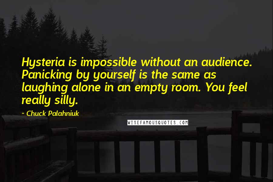 Chuck Palahniuk quotes: Hysteria is impossible without an audience. Panicking by yourself is the same as laughing alone in an empty room. You feel really silly.