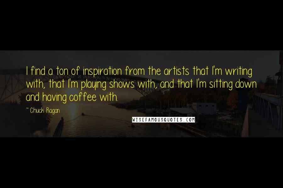 Chuck Ragan quotes: I find a ton of inspiration from the artists that I'm writing with, that I'm playing shows with, and that I'm sitting down and having coffee with. Chuck Ragan quotes: I find a ton of inspiration from the artists that I'm writing with, that I'm playing shows with, and that I'm sitting down and having coffee with.