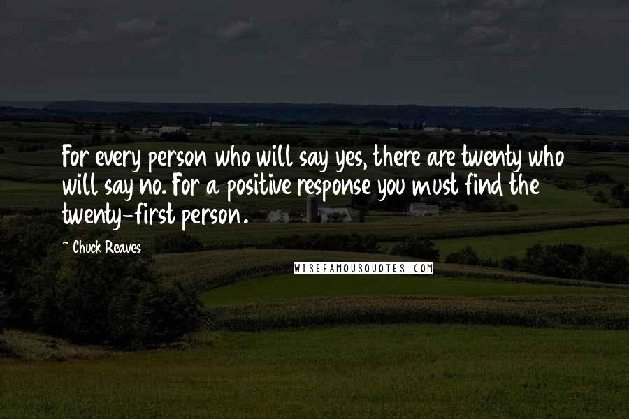 Chuck Reaves quotes: For every person who will say yes, there are twenty who will say no. For a positive response you must find the twenty-first person. Chuck Reaves quotes: For every person who will say yes, there are twenty who will say no. For a positive response you must find the twenty-first person.