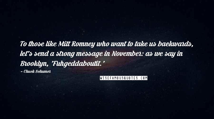 Chuck Schumer quotes: To those like Mitt Romney who want to take us backwards, let's send a strong message in November: as we say in Brooklyn, 'Fuhgeddaboutit.' Chuck Schumer quotes: To those like Mitt Romney who want to take us backwards, let's send a strong message in November: as we say in Brooklyn, 'Fuhgeddaboutit.'
