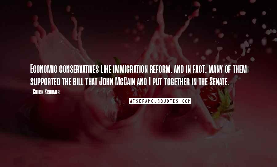 Chuck Schumer quotes: Economic conservatives like immigration reform, and in fact, many of them supported the bill that John McCain and I put together in the Senate. Chuck Schumer quotes: Economic conservatives like immigration reform, and in fact, many of them supported the bill that John McCain and I put together in the Senate.