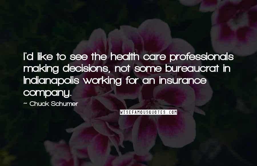 Chuck Schumer quotes: I'd like to see the health care professionals making decisions, not some bureaucrat in Indianapolis working for an insurance company. Chuck Schumer quotes: I'd like to see the health care professionals making decisions, not some bureaucrat in Indianapolis working for an insurance company.