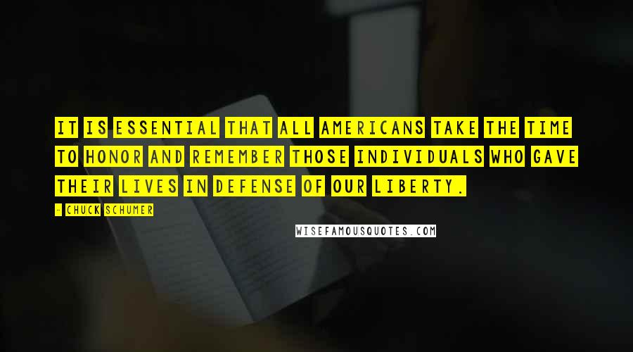 Chuck Schumer quotes: It is essential that all Americans take the time to honor and remember those individuals who gave their lives in defense of our liberty. Chuck Schumer quotes: It is essential that all Americans take the time to honor and remember those individuals who gave their lives in defense of our liberty.