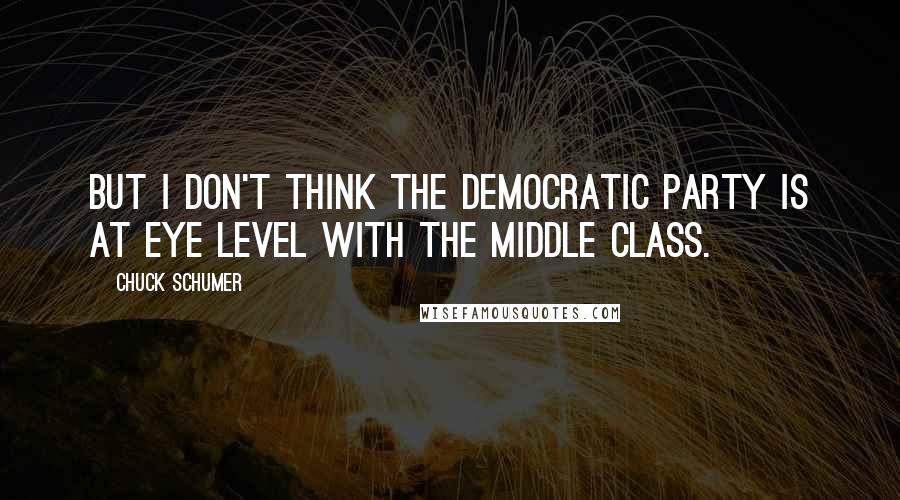 Chuck Schumer quotes: But I don't think the Democratic Party is at eye level with the middle class.