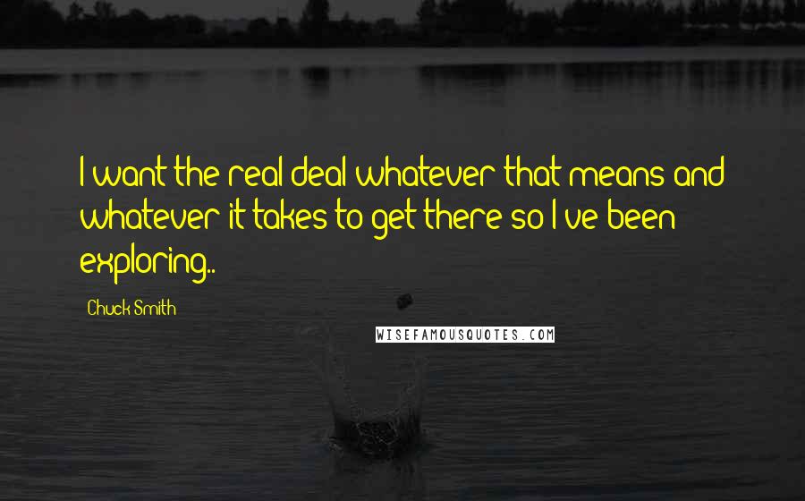 Chuck Smith quotes: I want the real deal whatever that means and whatever it takes to get there so I've been exploring.. Chuck Smith quotes: I want the real deal whatever that means and whatever it takes to get there so I've been exploring..