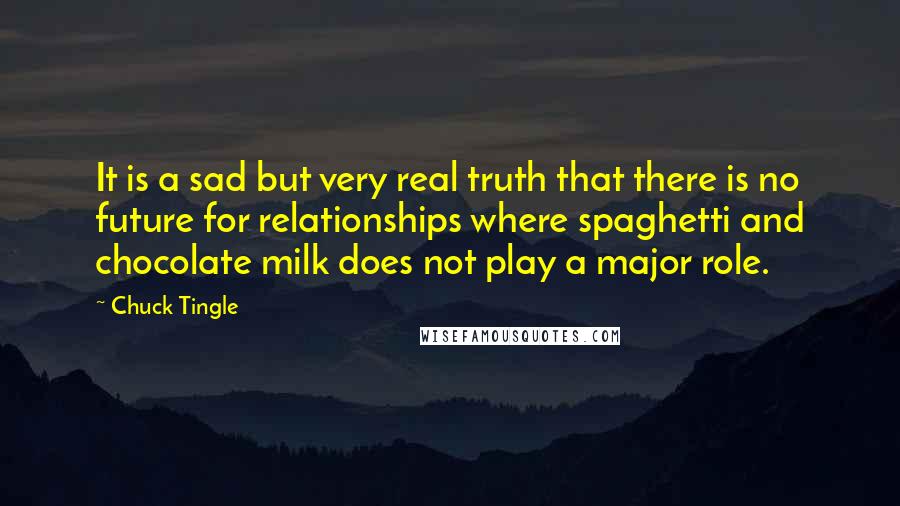 Chuck Tingle quotes: It is a sad but very real truth that there is no future for relationships where spaghetti and chocolate milk does not play a major role. Chuck Tingle quotes: It is a sad but very real truth that there is no future for relationships where spaghetti and chocolate milk does not play a major role.
