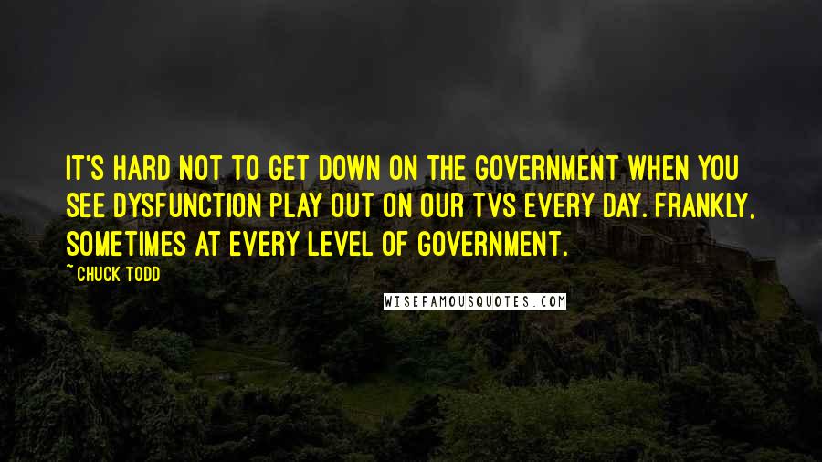 Chuck Todd quotes: It's hard not to get down on the government when you see dysfunction play out on our TVs every day. Frankly, sometimes at every level of government.