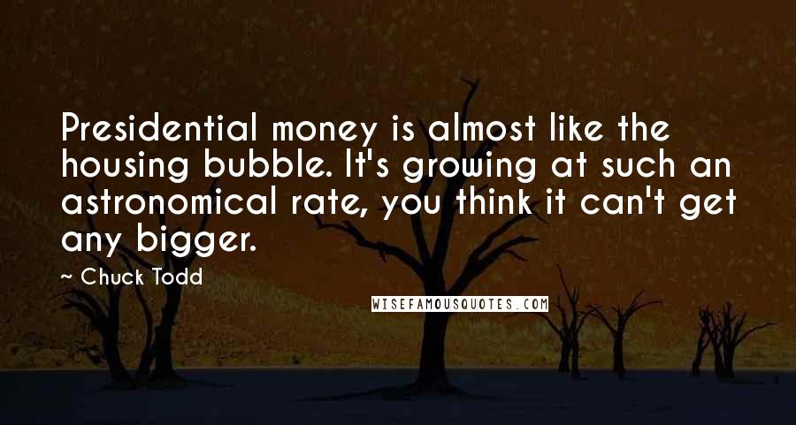 Chuck Todd quotes: Presidential money is almost like the housing bubble. It's growing at such an astronomical rate, you think it can't get any bigger.