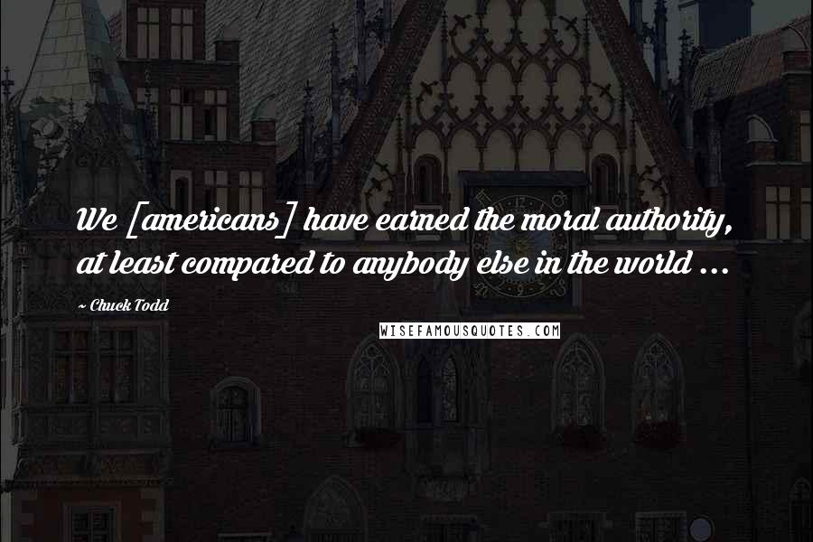 Chuck Todd quotes: We [americans] have earned the moral authority, at least compared to anybody else in the world ...