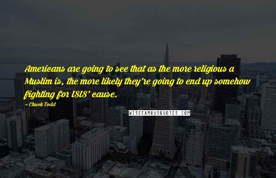 Chuck Todd quotes: Americans are going to see that as the more religious a Muslim is, the more likely they're going to end up somehow fighting for ISIS' cause.