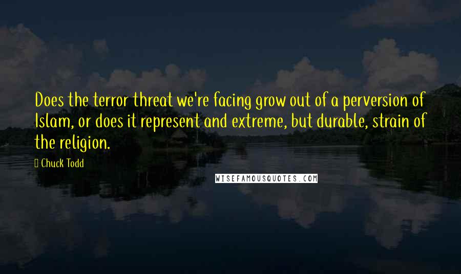 Chuck Todd quotes: Does the terror threat we're facing grow out of a perversion of Islam, or does it represent and extreme, but durable, strain of the religion. Chuck Todd quotes: Does the terror threat we're facing grow out of a perversion of Islam, or does it represent and extreme, but durable, strain of the religion.