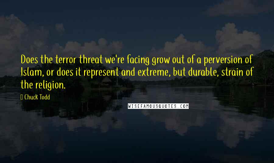 Chuck Todd quotes: Does the terror threat we're facing grow out of a perversion of Islam, or does it represent and extreme, but durable, strain of the religion.