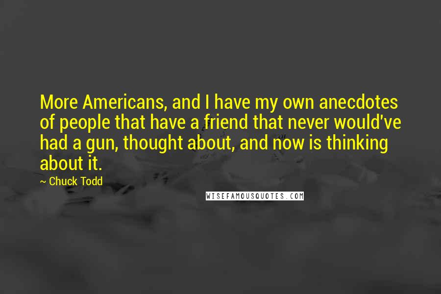 Chuck Todd quotes: More Americans, and I have my own anecdotes of people that have a friend that never would've had a gun, thought about, and now is thinking about it.