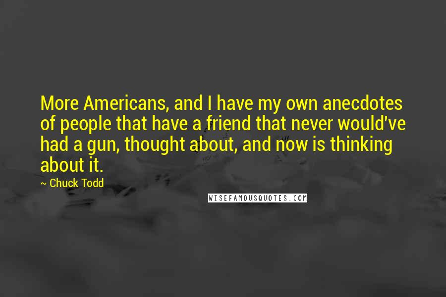 Chuck Todd quotes: More Americans, and I have my own anecdotes of people that have a friend that never would've had a gun, thought about, and now is thinking about it. Chuck Todd quotes: More Americans, and I have my own anecdotes of people that have a friend that never would've had a gun, thought about, and now is thinking about it.