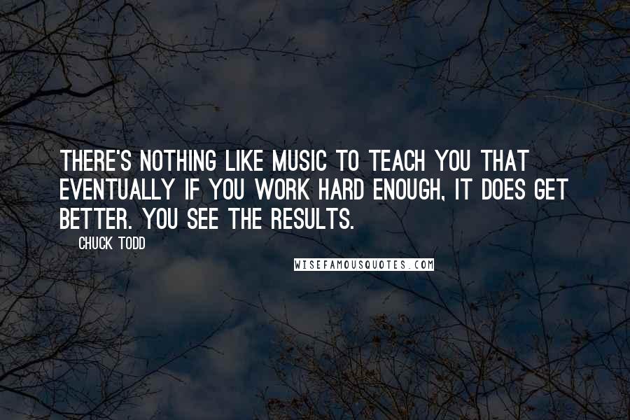 Chuck Todd quotes: There's nothing like music to teach you that eventually if you work hard enough, it does get better. You see the results.