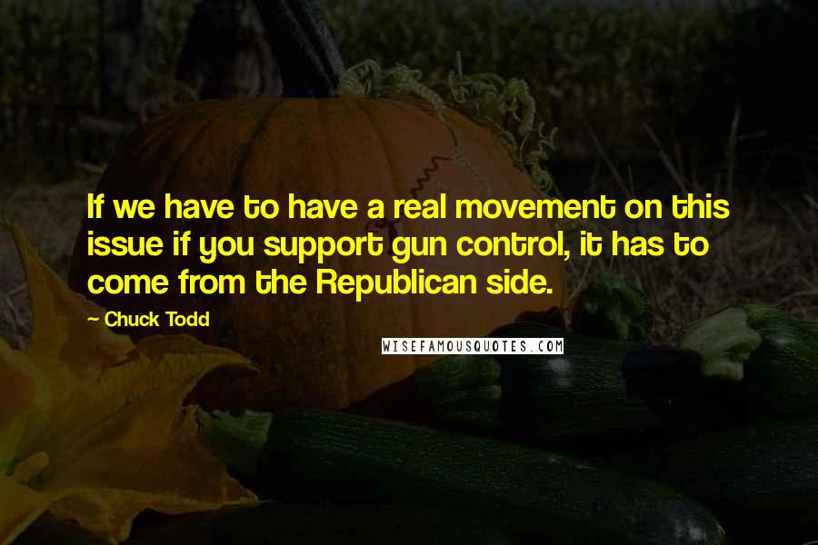 Chuck Todd quotes: If we have to have a real movement on this issue if you support gun control, it has to come from the Republican side. Chuck Todd quotes: If we have to have a real movement on this issue if you support gun control, it has to come from the Republican side.