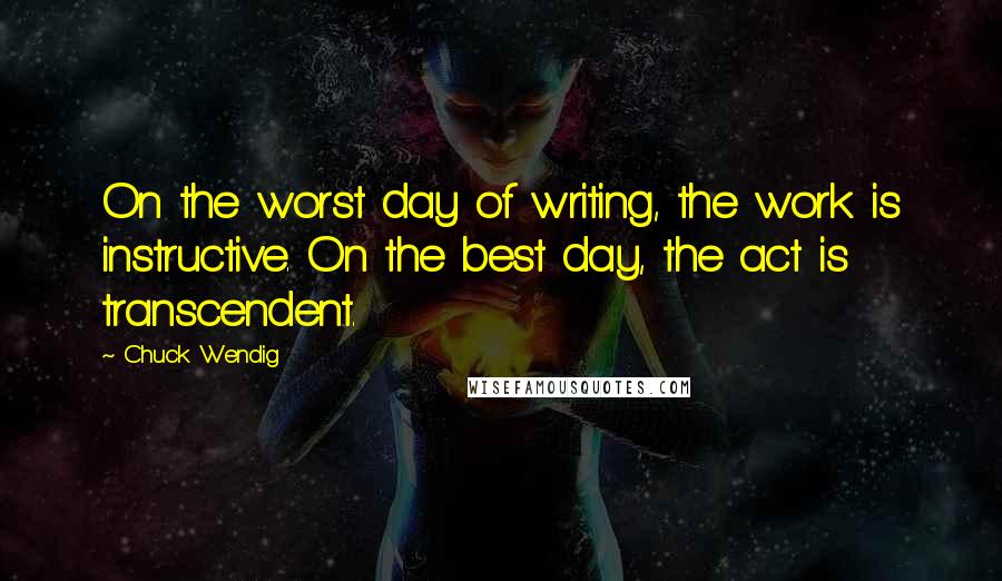 Chuck Wendig quotes: On the worst day of writing, the work is instructive. On the best day, the act is transcendent.