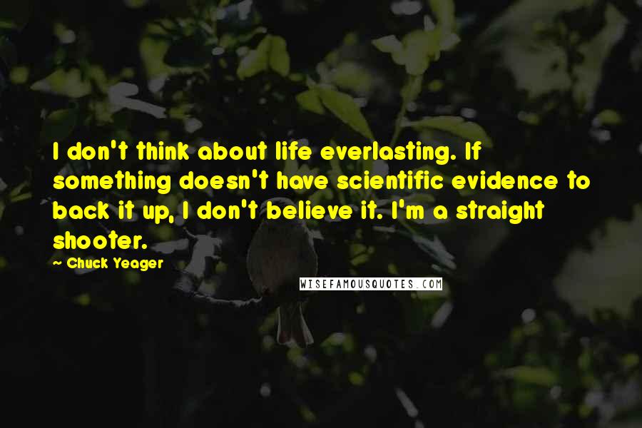 Chuck Yeager quotes: I don't think about life everlasting. If something doesn't have scientific evidence to back it up, I don't believe it. I'm a straight shooter.