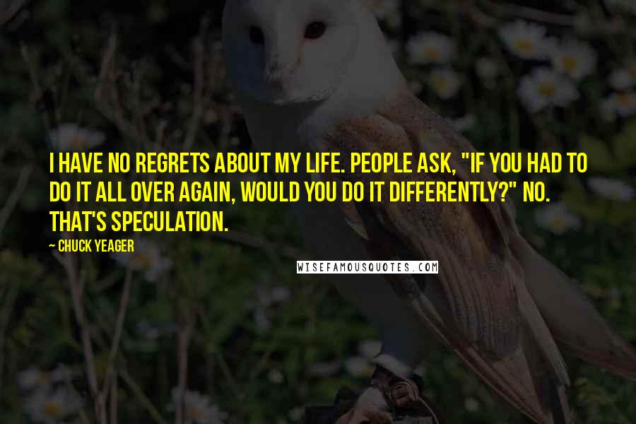 Chuck Yeager quotes: I have no regrets about my life. People ask, "If you had to do it all over again, would you do it differently?" No. That's speculation.