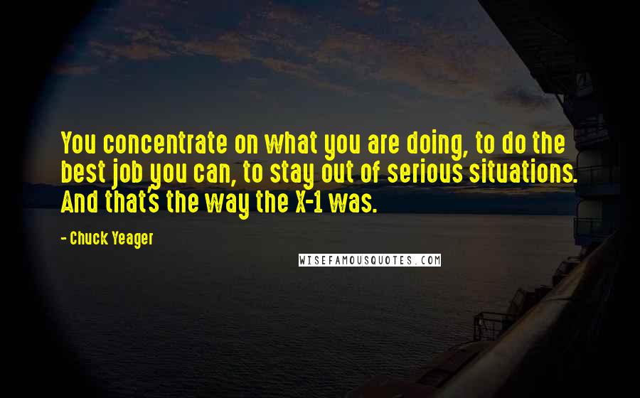 Chuck Yeager quotes: You concentrate on what you are doing, to do the best job you can, to stay out of serious situations. And that's the way the X-1 was.