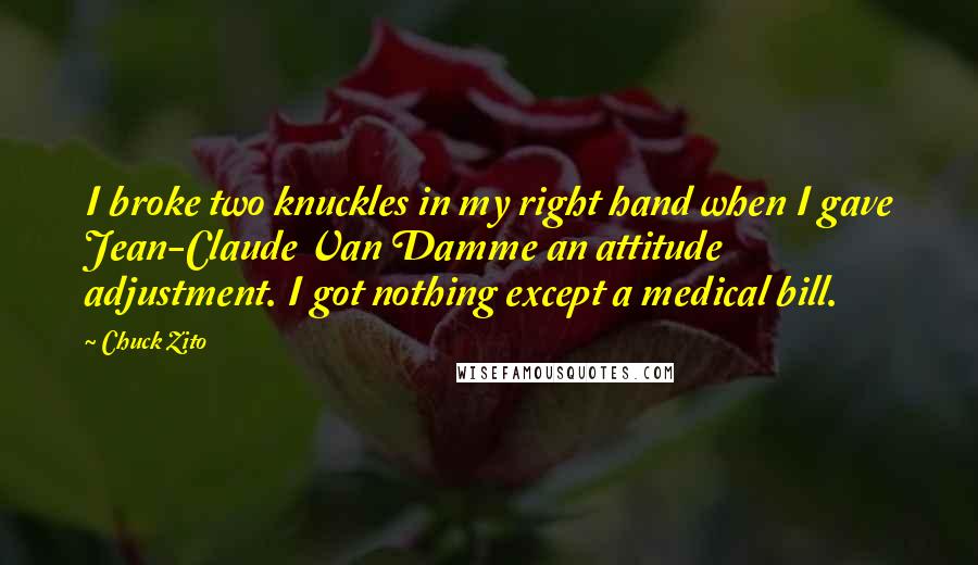 Chuck Zito quotes: I broke two knuckles in my right hand when I gave Jean-Claude Van Damme an attitude adjustment. I got nothing except a medical bill. Chuck Zito quotes: I broke two knuckles in my right hand when I gave Jean-Claude Van Damme an attitude adjustment. I got nothing except a medical bill.