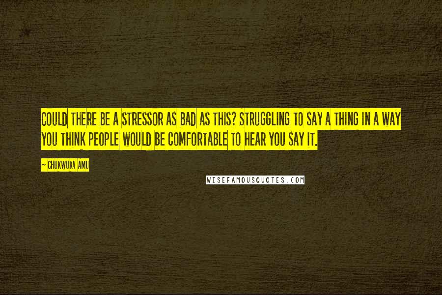 Chukwuka Amu quotes: Could there be a stressor as bad as this? Struggling to say a thing in a way you think people would be comfortable to hear you say it.