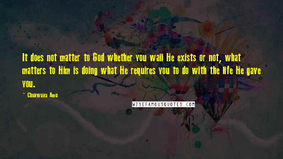 Chukwuka Amu quotes: It does not matter to God whether you wail He exists or not, what matters to Him is doing what He requires you to do with the life He gave