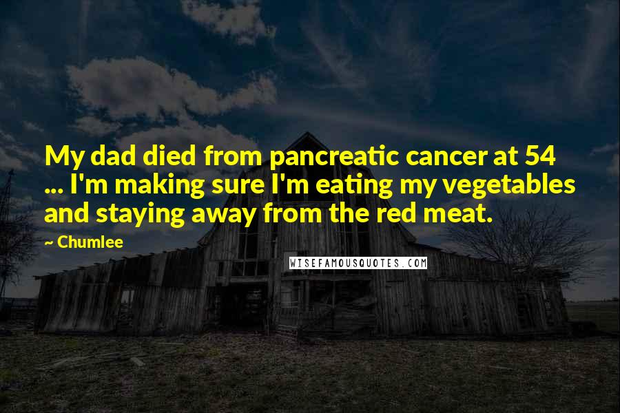 Chumlee quotes: My dad died from pancreatic cancer at 54 ... I'm making sure I'm eating my vegetables and staying away from the red meat. Chumlee quotes: My dad died from pancreatic cancer at 54 ... I'm making sure I'm eating my vegetables and staying away from the red meat.