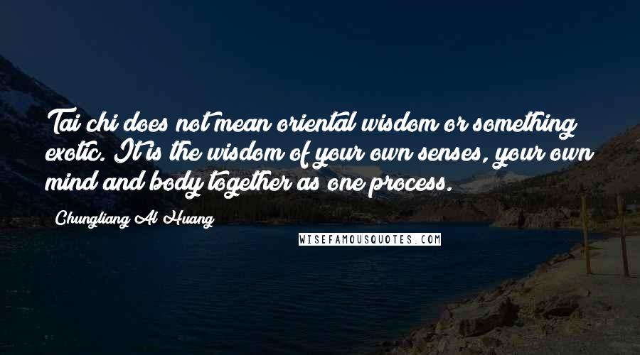 Chungliang Al Huang quotes: Tai chi does not mean oriental wisdom or something exotic. It is the wisdom of your own senses, your own mind and body together as one process.