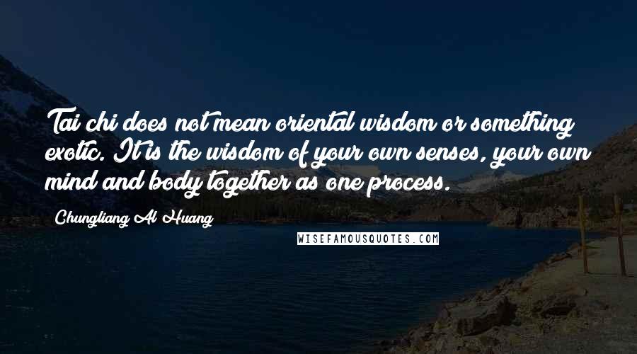 Chungliang Al Huang quotes: Tai chi does not mean oriental wisdom or something exotic. It is the wisdom of your own senses, your own mind and body together as one process. Chungliang Al Huang quotes: Tai chi does not mean oriental wisdom or something exotic. It is the wisdom of your own senses, your own mind and body together as one process.