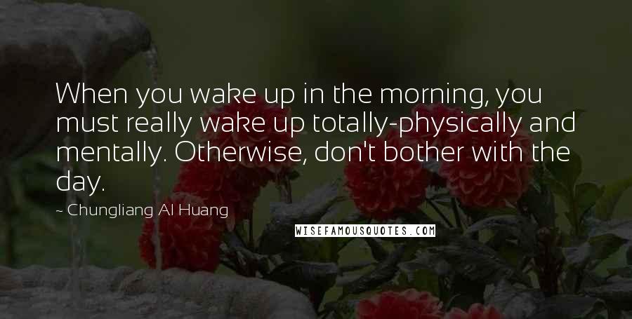 Chungliang Al Huang quotes: When you wake up in the morning, you must really wake up totally-physically and mentally. Otherwise, don't bother with the day. Chungliang Al Huang quotes: When you wake up in the morning, you must really wake up totally-physically and mentally. Otherwise, don't bother with the day.