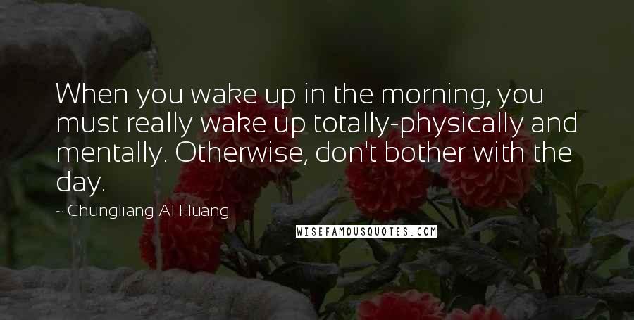 Chungliang Al Huang quotes: When you wake up in the morning, you must really wake up totally-physically and mentally. Otherwise, don't bother with the day.