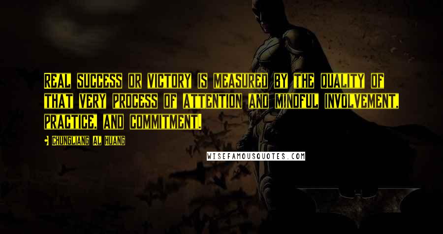 Chungliang Al Huang quotes: Real success or victory is measured by the quality of that very process of attention and mindful involvement, practice, and commitment. Chungliang Al Huang quotes: Real success or victory is measured by the quality of that very process of attention and mindful involvement, practice, and commitment.