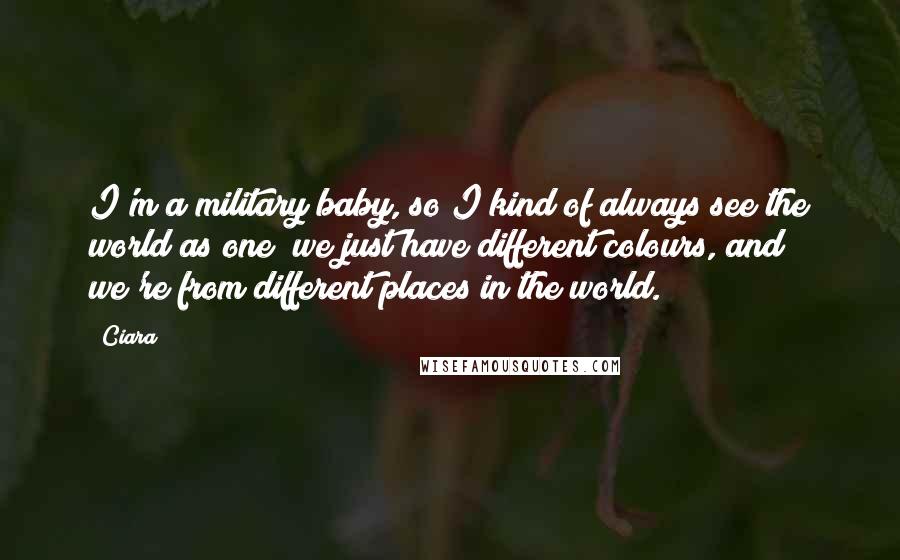 Ciara quotes: I'm a military baby, so I kind of always see the world as one; we just have different colours, and we're from different places in the world. Ciara quotes: I'm a military baby, so I kind of always see the world as one; we just have different colours, and we're from different places in the world.