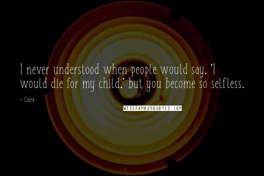 Ciara quotes: I never understood when people would say, 'I would die for my child,' but you become so selfless.