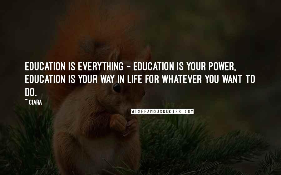 Ciara quotes: Education is everything - education is your power, education is your way in life for whatever you want to do.