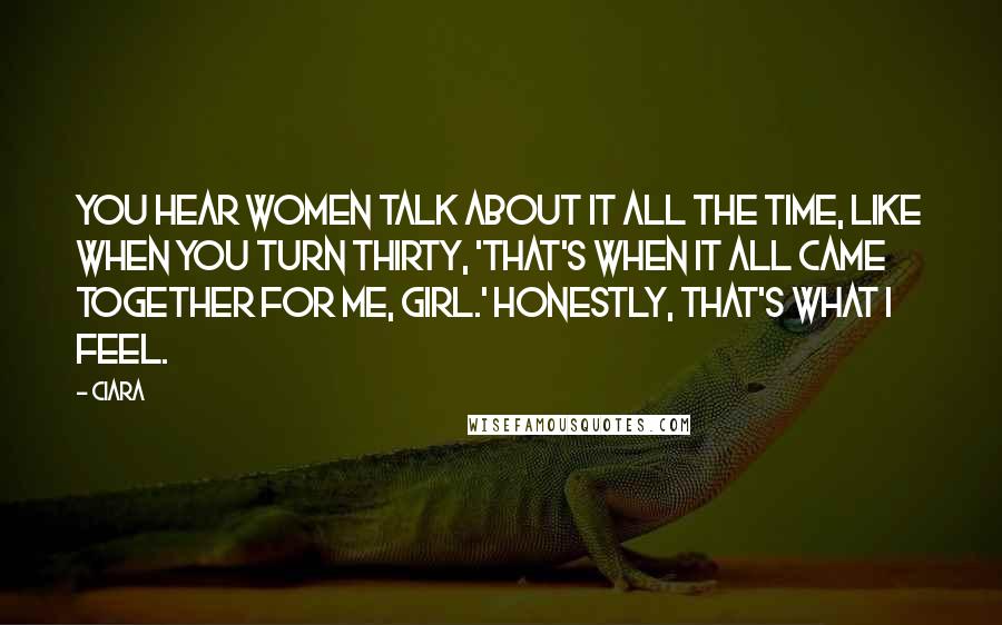 Ciara quotes: You hear women talk about it all the time, like when you turn thirty, 'That's when it all came together for me, girl.' Honestly, that's what I feel. Ciara quotes: You hear women talk about it all the time, like when you turn thirty, 'That's when it all came together for me, girl.' Honestly, that's what I feel.