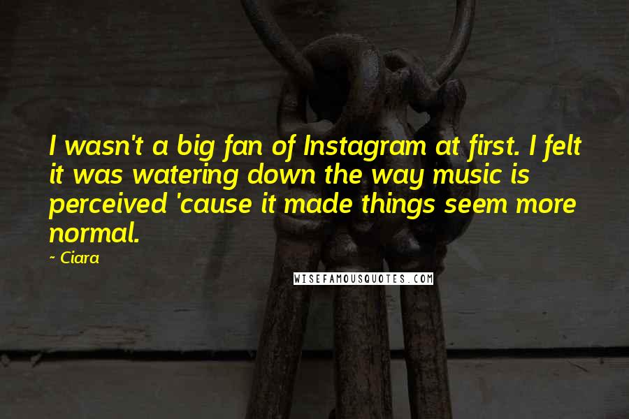 Ciara quotes: I wasn't a big fan of Instagram at first. I felt it was watering down the way music is perceived 'cause it made things seem more normal. Ciara quotes: I wasn't a big fan of Instagram at first. I felt it was watering down the way music is perceived 'cause it made things seem more normal.