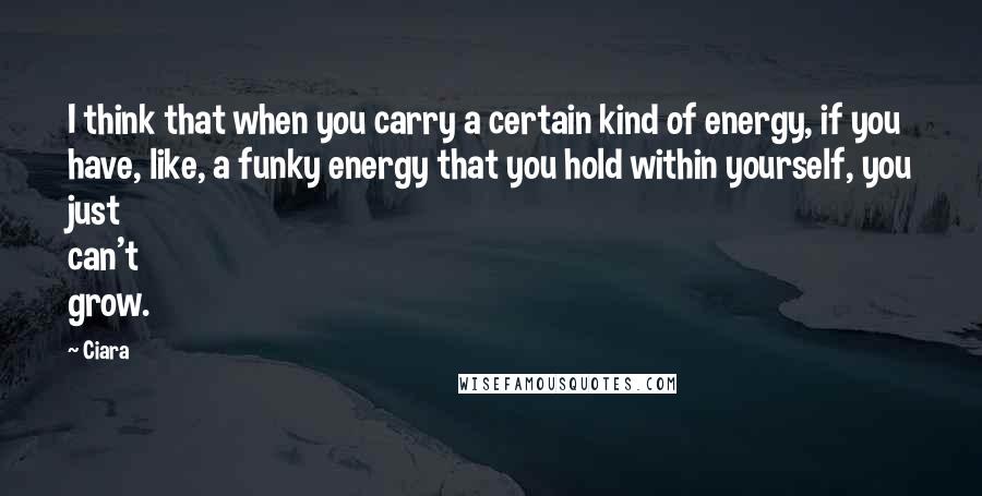 Ciara quotes: I think that when you carry a certain kind of energy, if you have, like, a funky energy that you hold within yourself, you just can't grow. Ciara quotes: I think that when you carry a certain kind of energy, if you have, like, a funky energy that you hold within yourself, you just can't grow.
