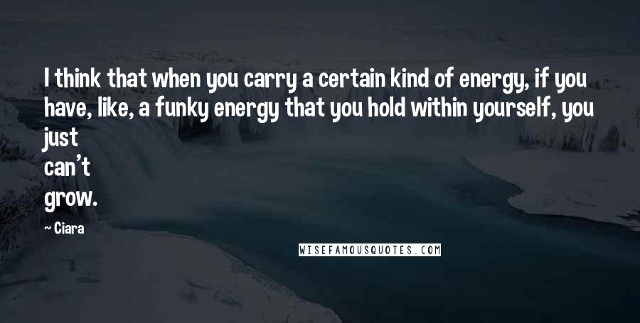 Ciara quotes: I think that when you carry a certain kind of energy, if you have, like, a funky energy that you hold within yourself, you just can't grow.