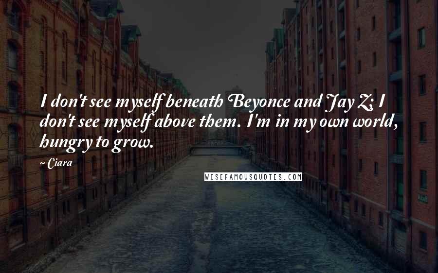 Ciara quotes: I don't see myself beneath Beyonce and Jay Z; I don't see myself above them. I'm in my own world, hungry to grow.