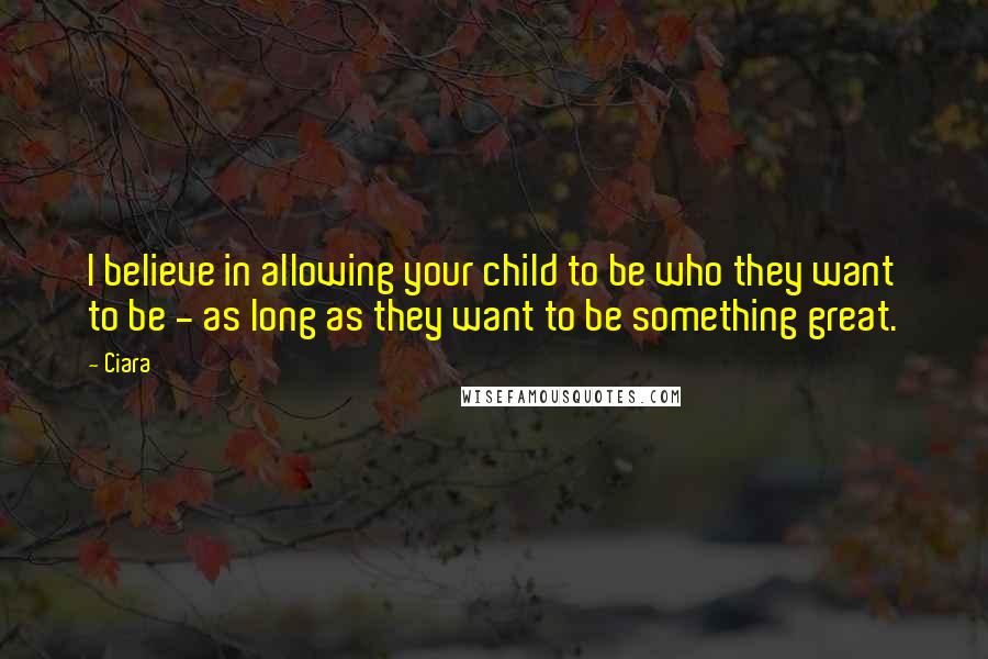 Ciara quotes: I believe in allowing your child to be who they want to be - as long as they want to be something great. Ciara quotes: I believe in allowing your child to be who they want to be - as long as they want to be something great.