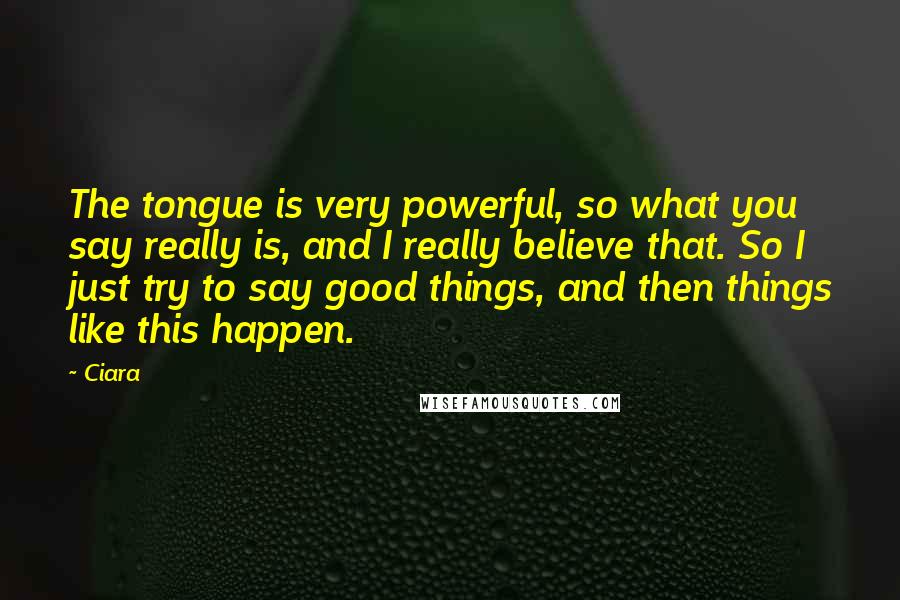 Ciara quotes: The tongue is very powerful, so what you say really is, and I really believe that. So I just try to say good things, and then things like this happen. Ciara quotes: The tongue is very powerful, so what you say really is, and I really believe that. So I just try to say good things, and then things like this happen.