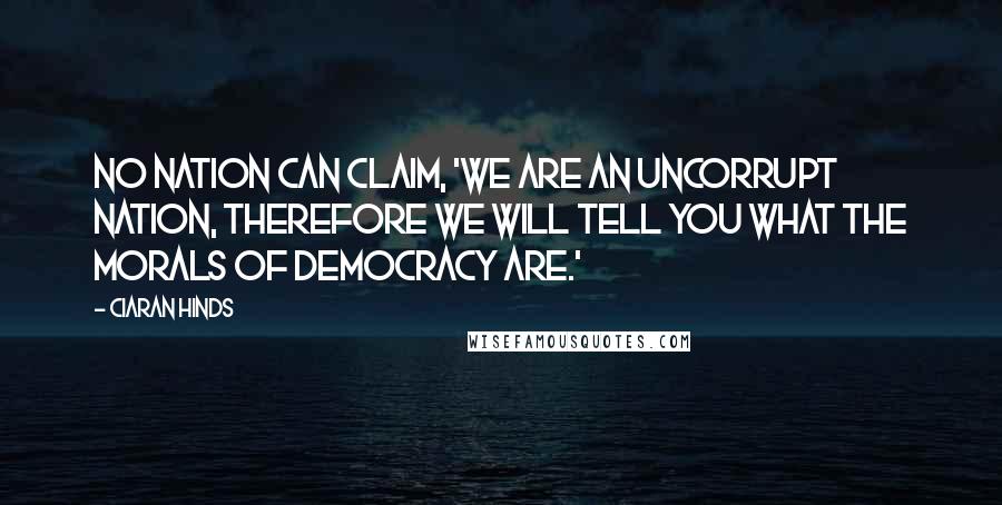 Ciaran Hinds quotes: No nation can claim, 'We are an uncorrupt nation, therefore we will tell you what the morals of democracy are.'