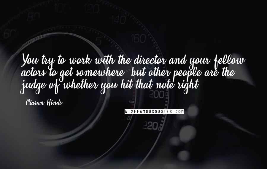 Ciaran Hinds quotes: You try to work with the director and your fellow actors to get somewhere, but other people are the judge of whether you hit that note right.