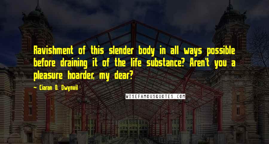 Ciaran O. Dwynvil quotes: Ravishment of this slender body in all ways possible before draining it of the life substance? Aren't you a pleasure hoarder, my dear? Ciaran O. Dwynvil quotes: Ravishment of this slender body in all ways possible before draining it of the life substance? Aren't you a pleasure hoarder, my dear?