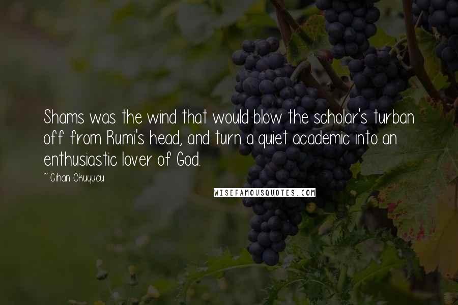 Cihan Okuyucu quotes: Shams was the wind that would blow the scholar's turban off from Rumi's head, and turn a quiet academic into an enthusiastic lover of God. Cihan Okuyucu quotes: Shams was the wind that would blow the scholar's turban off from Rumi's head, and turn a quiet academic into an enthusiastic lover of God.